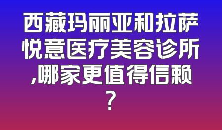 西藏玛丽亚和拉萨悦意医疗美容诊所，哪家更值得信赖？
