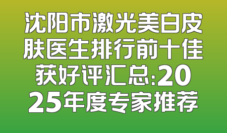 沈阳市激光美白皮肤医生排行前十佳获好评汇总：2025年度专家推荐