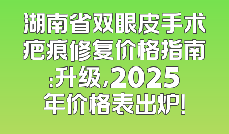 湖南省双眼皮手术疤痕修复价格指南：升级，2025年价格表出炉！