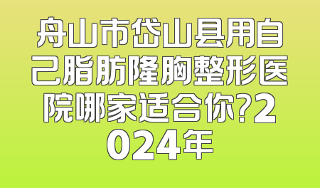 舟山市岱山县用自己脂肪隆胸整形医院哪家适合你？2024年