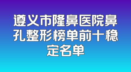 遵义市隆鼻医院鼻孔整形榜单前十稳定名单