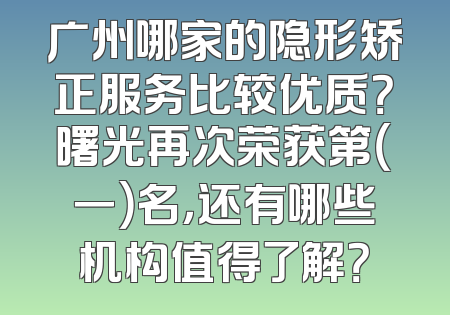 广州哪家的隐形矫正服务比较优质？曙光再次荣获第（一）名，还有哪些机构值得了解？