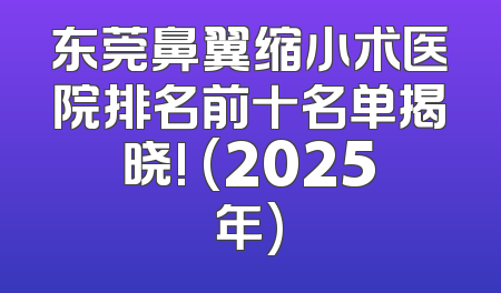 东莞鼻翼缩小术医院排名前十名单揭晓! (2025年)