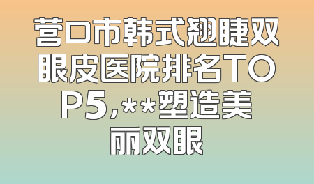 营口市韩式翘睫双眼皮医院排名TOP5，**塑造美丽双眼