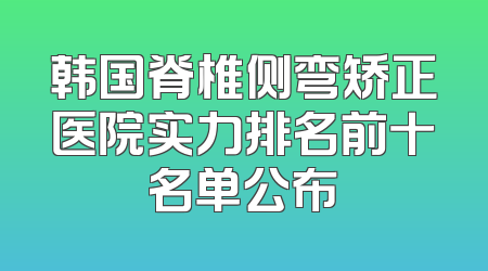 韩国脊椎侧弯矫正医院实力排名前十名单公布