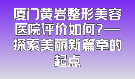 厦门黄岩整形美容医院评价如何？—探索美丽新篇章的起点