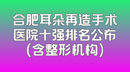合肥耳朵再造手术医院十强排名公布(含整形机构)