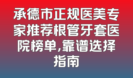 承德市正规医美专家推荐根管牙套医院榜单，靠谱选择指南