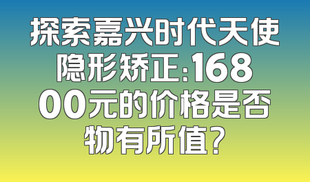 探索嘉兴时代天使隐形矫正：16800元的价格是否物有所值？