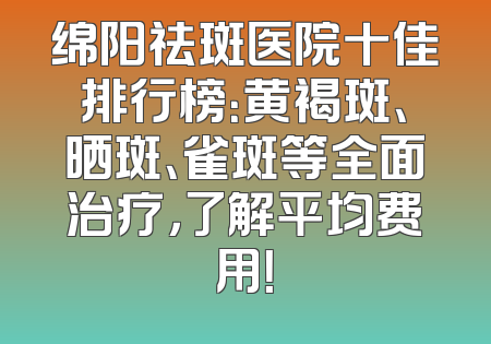 绵阳祛斑医院十佳排行榜：黄褐斑、晒斑、雀斑等全面治疗，了解平均费用！