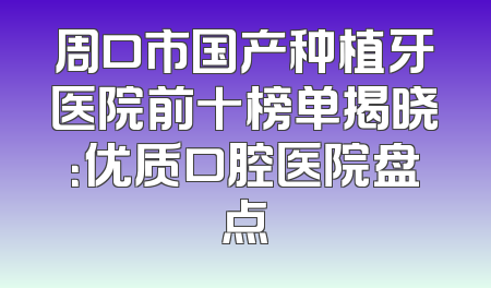 周口市国产种植牙医院前十榜单揭晓：优质口腔医院盘点