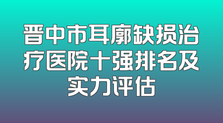 晋中市耳廓缺损治疗医院十强排名及实力评估