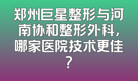郑州巨星整形与河南协和整形外科，哪家医院技术更佳？