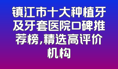 镇江市十大种植牙及牙套医院口碑推荐榜，精选高评价机构
