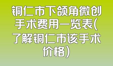 铜仁市下颌角微创手术费用一览表（了解铜仁市该手术价格）
