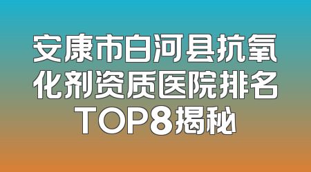 安康市白河县抗氧化剂资质医院排名TOP8揭秘