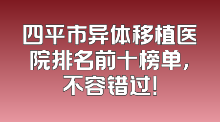 四平市异体移植医院排名前十榜单，不容错过！