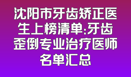 沈阳市牙齿矫正医生上榜清单：牙齿歪倒专业治疗医师名单汇总
