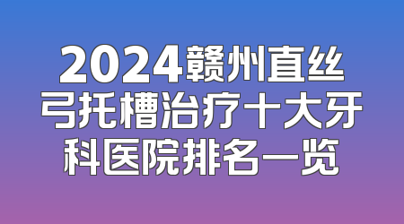 2024赣州直丝弓托槽治疗十大牙科医院排名一览