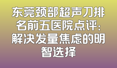 东莞颈部超声刀排名前五医院点评：解决发量焦虑的明智选择