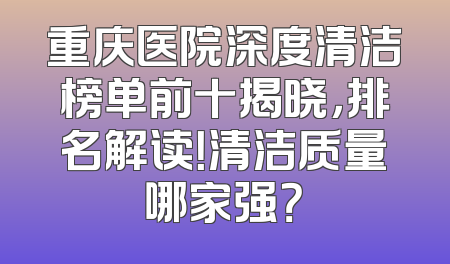 重庆医院深度清洁榜单前十揭晓，排名解读！清洁质量哪家强？