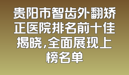 贵阳市智齿外翻矫正医院排名前十佳揭晓，全面展现上榜名单