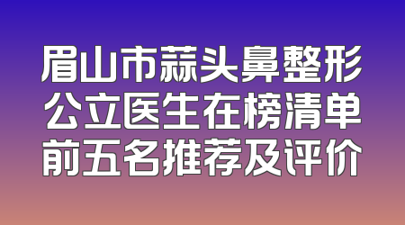 眉山市蒜头鼻整形公立医生在榜清单前五名推荐及评价