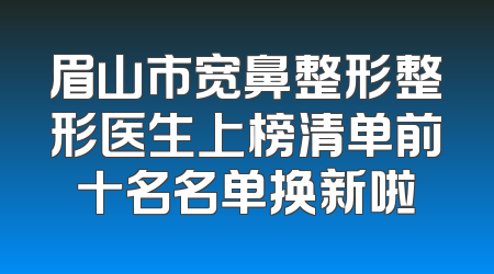眉山市宽鼻整形整形医生上榜清单前十名名单换新啦
