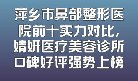 萍乡市鼻部整形医院前十实力对比，婧妍医疗美容诊所口碑好评强势上榜