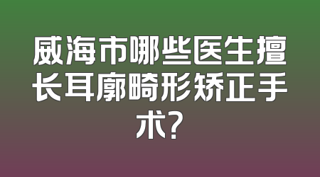 威海市哪些医生擅长耳廓畸形矫正手术？