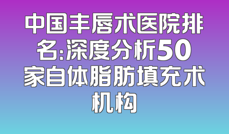 中国丰唇术医院排名：深度分析50家自体脂肪填充术机构