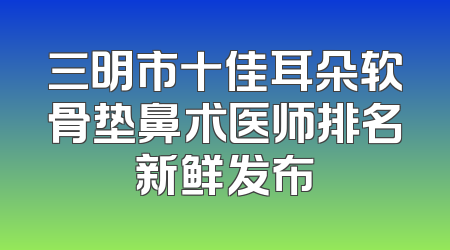 三明市十佳耳朵软骨垫鼻术医师排名新鲜发布