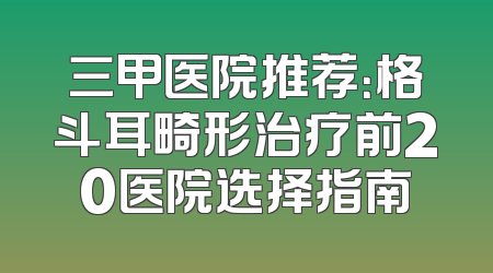 三甲医院推荐：格斗耳畸形治疗前20医院选择指南