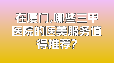 在厦门，哪些三甲医院的医美服务值得推荐？