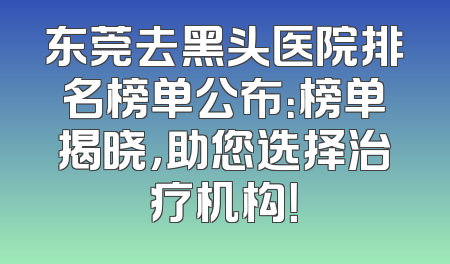 东莞去黑头医院排名榜单公布：榜单揭晓，助您选择治疗机构！