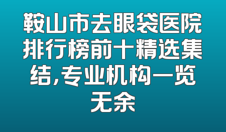 鞍山市去眼袋医院排行榜前十精选集结，专业机构一览无余