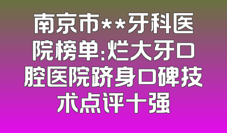 南京市**牙科医院榜单：烂大牙口腔医院跻身口碑技术点评十强