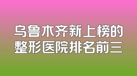 乌鲁木齐新上榜的整形医院排名前三