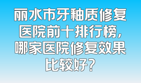 丽水市牙釉质修复医院前十排行榜，哪家医院修复效果比较好？