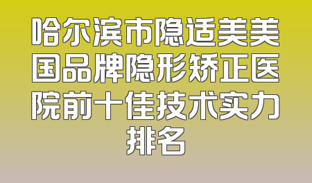 哈尔滨市隐适美美国品牌隐形矫正医院前十佳技术实力排名