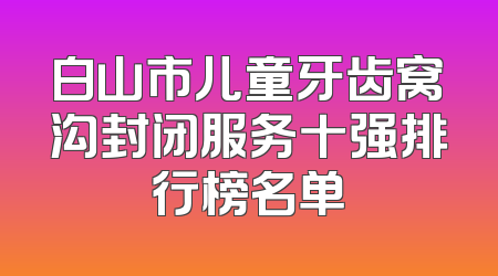 白山市儿童牙齿窝沟封闭服务十强排行榜名单