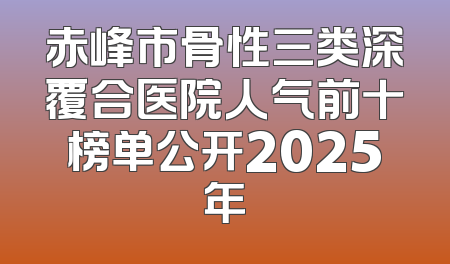 赤峰市骨性三类深覆合医院人气前十榜单公开2025年