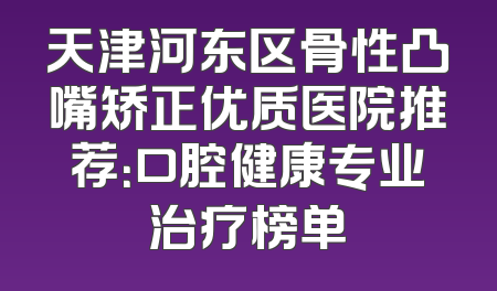 天津河东区骨性凸嘴矫正优质医院推荐：口腔健康专业治疗榜单