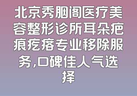 北京秀胭阁医疗美容整形诊所耳朵疤痕疙瘩专业移除服务，口碑佳人气选择