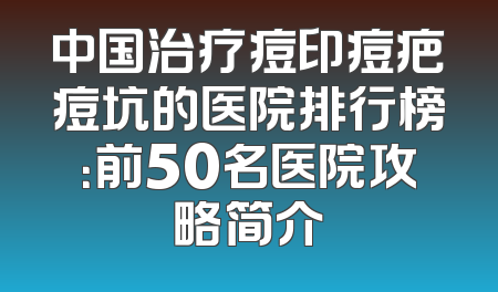 中国治疗痘印痘疤痘坑的医院排行榜：前50名医院攻略简介