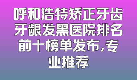 呼和浩特矫正牙齿牙龈发黑医院排名前十榜单发布，专业推荐