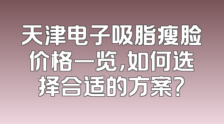 天津电子吸脂瘦脸价格一览，如何选择合适的方案？