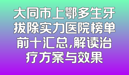 大同市上鄂多生牙拔除实力医院榜单前十汇总，解读治疗方案与效果
