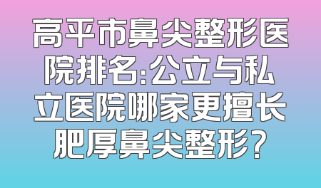 高平市鼻尖整形医院排名：公立与私立医院哪家更擅长肥厚鼻尖整形？