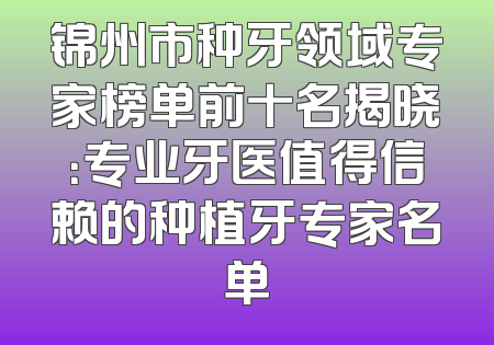 锦州市种牙领域专家榜单前十名揭晓：专业牙医值得信赖的种植牙专家名单